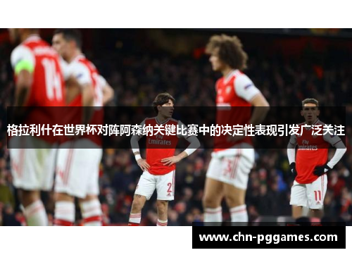 格拉利什在世界杯对阵阿森纳关键比赛中的决定性表现引发广泛关注