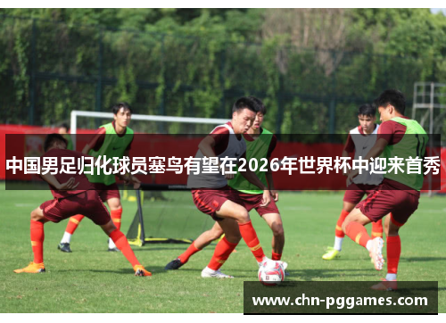 中国男足归化球员塞鸟有望在2026年世界杯中迎来首秀 中国男足归化球员塞鸟有望在2026年世界杯中迎来首秀