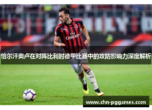 恰尔汗奥卢在对阵比利时德甲比赛中的攻防影响力深度解析