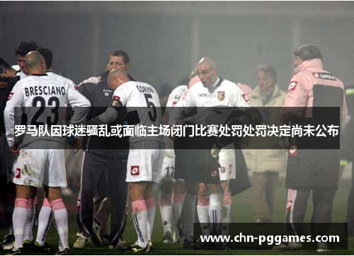 罗马队因球迷骚乱或面临主场闭门比赛处罚处罚决定尚未公布