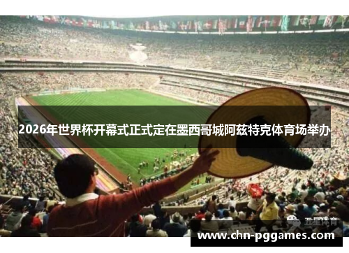 2026年世界杯开幕式正式定在墨西哥城阿兹特克体育场举办