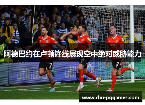 阿德巴约在卢顿锋线展现空中绝对威胁能力