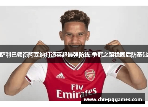 萨利巴领衔阿森纳打造英超最强防线 争冠之路稳固后防基础 萨利巴领衔阿森纳打造英超最强防线 争冠之路稳固后防基础